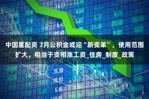 中国星配资 7月公积金或迎“新变革”，使用范围扩大，相当于变相涨工资_住房_制度_政策