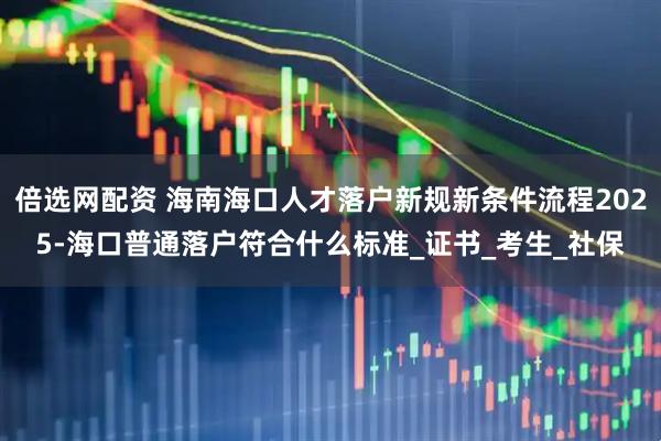 倍选网配资 海南海口人才落户新规新条件流程2025-海口普通落户符合什么标准_证书_考生_社保