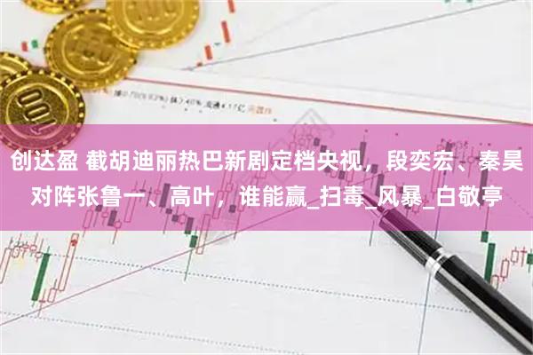 创达盈 截胡迪丽热巴新剧定档央视，段奕宏、秦昊对阵张鲁一、高叶，谁能赢_扫毒_风暴_白敬亭
