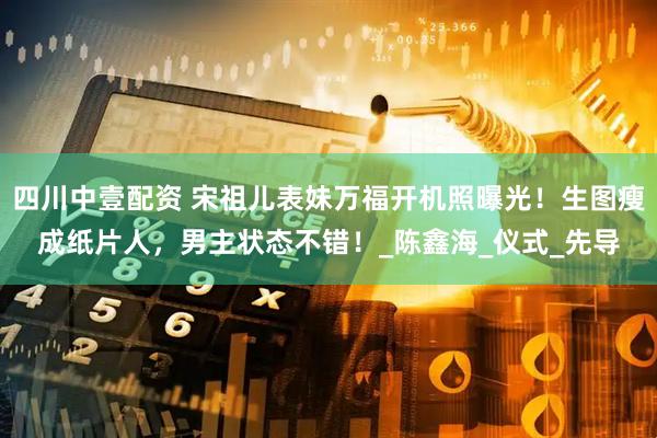 四川中壹配资 宋祖儿表妹万福开机照曝光！生图瘦成纸片人，男主状态不错！_陈鑫海_仪式_先导