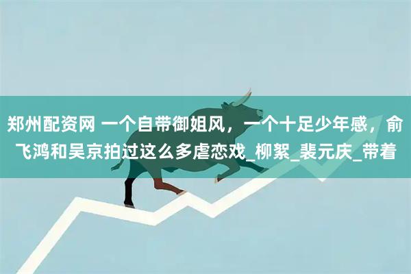 郑州配资网 一个自带御姐风，一个十足少年感，俞飞鸿和吴京拍过这么多虐恋戏_柳絮_裴元庆_带着