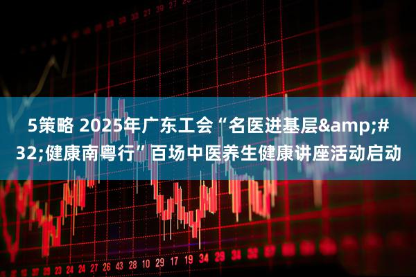 5策略 2025年广东工会“名医进基层 健康南粤行”百场中医养生健康讲座活动启动