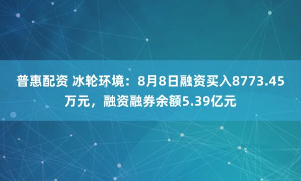 普惠配资 冰轮环境：8月8日融资买入8773.45万元，融资融券余额5.39亿元