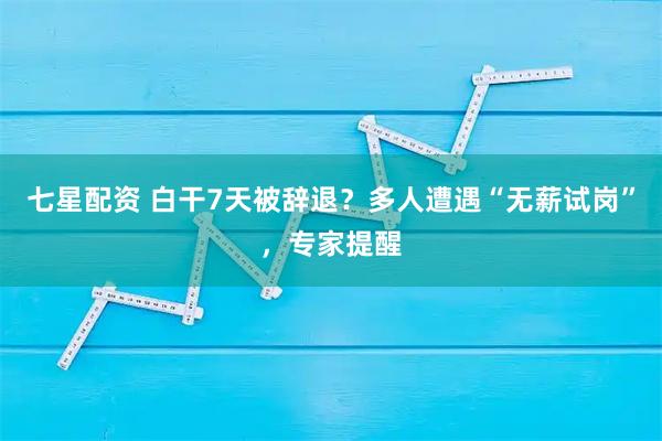 七星配资 白干7天被辞退？多人遭遇“无薪试岗”，专家提醒