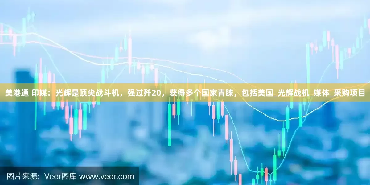 美港通 印媒：光辉是顶尖战斗机，强过歼20，获得多个国家青睐，包括美国_光辉战机_媒体_采购项目