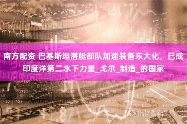 南方配资 巴基斯坦潜艇部队加速装备东大化，已成印度洋第二水下力量_戈尔_制造_的国家