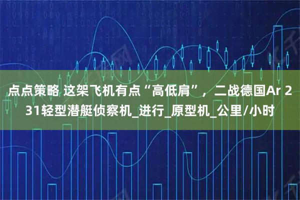 点点策略 这架飞机有点“高低肩”，二战德国Ar 231轻型潜艇侦察机_进行_原型机_公里/小时