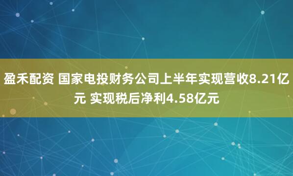 盈禾配资 国家电投财务公司上半年实现营收8.21亿元 实现税后净利4.58亿元