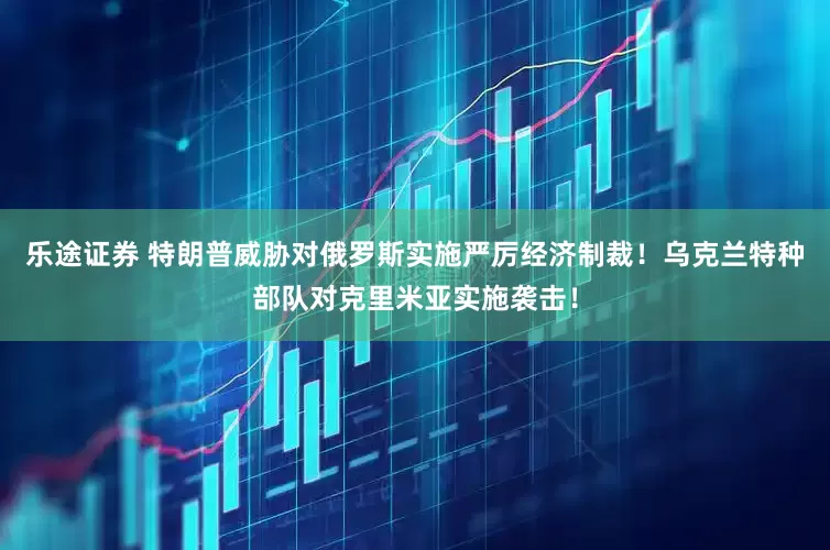 乐途证券 特朗普威胁对俄罗斯实施严厉经济制裁！乌克兰特种部队对克里米亚实施袭击！