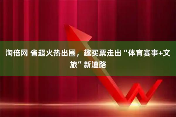淘倍网 省超火热出圈，趣买票走出“体育赛事+文旅”新道路