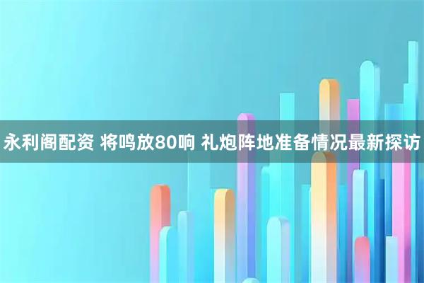 永利阁配资 将鸣放80响 礼炮阵地准备情况最新探访