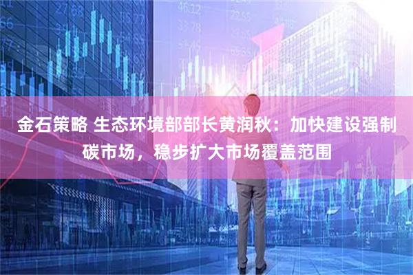 金石策略 生态环境部部长黄润秋：加快建设强制碳市场，稳步扩大市场覆盖范围