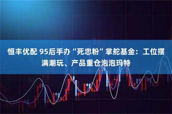 恒丰优配 95后手办“死忠粉”掌舵基金：工位摆满潮玩、产品重仓泡泡玛特