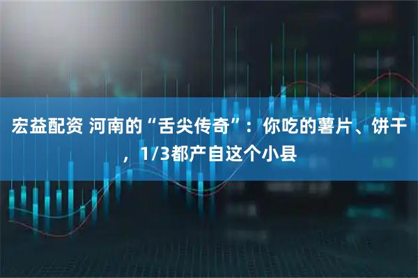 宏益配资 河南的“舌尖传奇”：你吃的薯片、饼干，1/3都产自这个小县