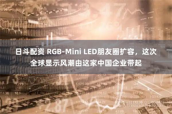日斗配资 RGB-Mini LED朋友圈扩容，这次全球显示风潮由这家中国企业带起