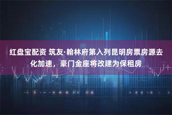 红盘宝配资 筑友·翰林府第入列昆明房票房源去化加速，豪门金座将改建为保租房