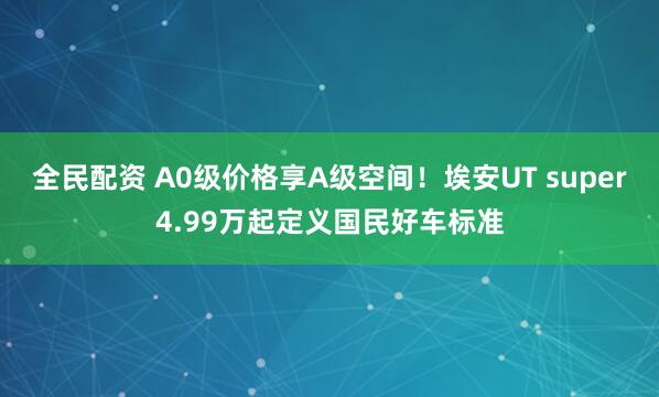 全民配资 A0级价格享A级空间！埃安UT super4.99万起定义国民好车标准