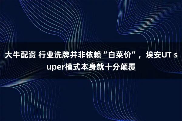 大牛配资 行业洗牌并非依赖“白菜价”，埃安UT super模式本身就十分颠覆
