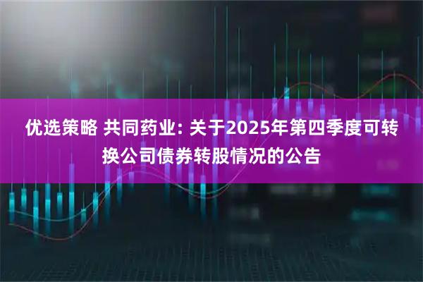 优选策略 共同药业: 关于2025年第四季度可转换公司债券转股情况的公告