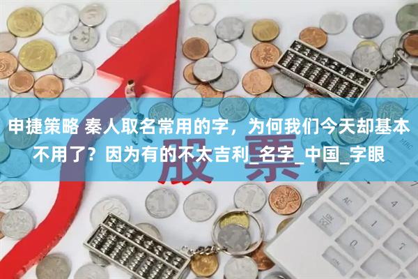 申捷策略 秦人取名常用的字，为何我们今天却基本不用了？因为有的不太吉利_名字_中国_字眼