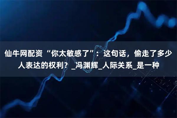 仙牛网配资 “你太敏感了”：这句话，偷走了多少人表达的权利？_冯渊辉_人际关系_是一种