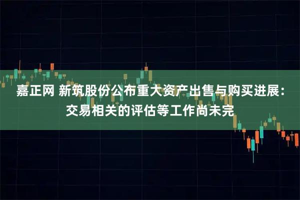 嘉正网 新筑股份公布重大资产出售与购买进展：交易相关的评估等工作尚未完