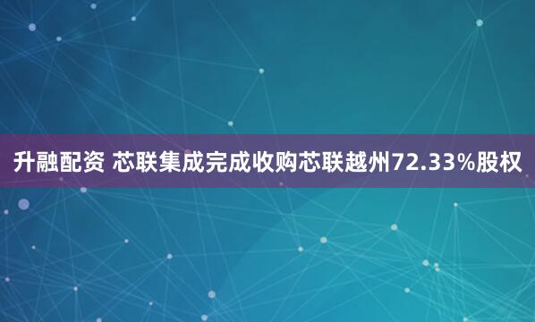 升融配资 芯联集成完成收购芯联越州72.33%股权